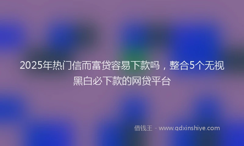 2025年热门信而富贷容易下款吗，整合5个无视黑白必下款的网贷平台