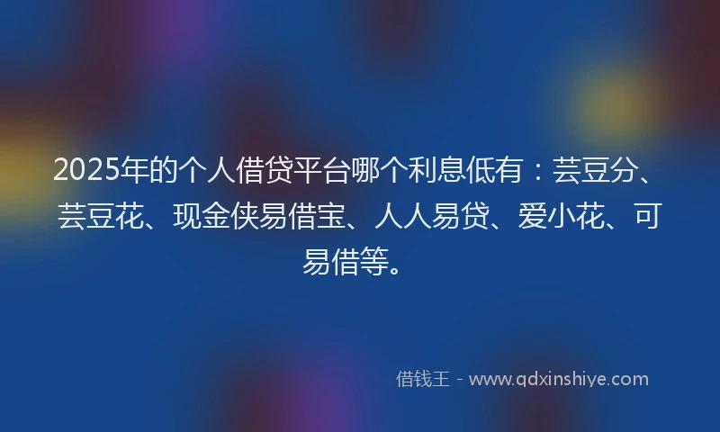 2025年的个人借贷平台哪个利息低有：芸豆分、芸豆花、现金侠易借宝、人人易贷、爱小花、可易借等。