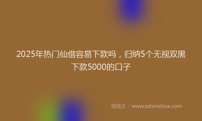 2025年热门仙借容易下款吗，归纳5个无视双黑下款5000的口子