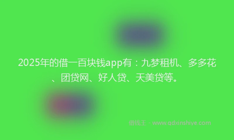2025年的借一百块钱app有：九梦租机、多多花、团贷网、好人贷、天美贷等。
