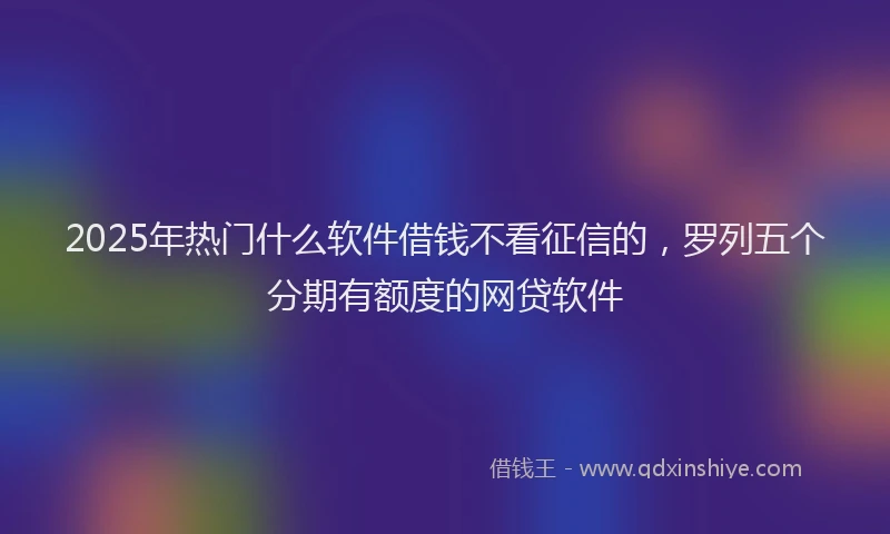 2025年热门什么软件借钱不看征信的，罗列五个分期有额度的网贷软件