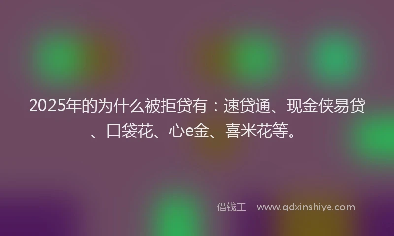 2025年的为什么被拒贷有：速贷通、现金侠易贷、口袋花、心e金、喜米花等。