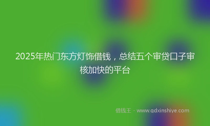 2025年热门东方灯饰借钱，总结五个审贷口子审核加快的平台