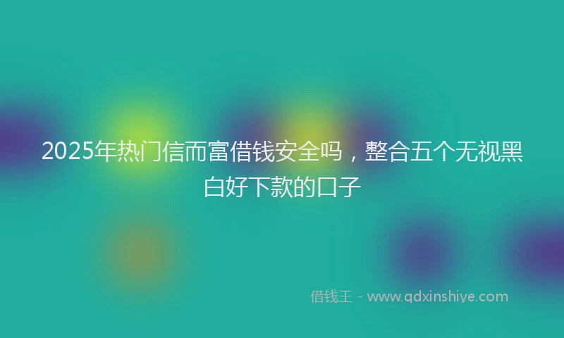 2025年热门信而富借钱安全吗，整合五个无视黑白好下款的口子