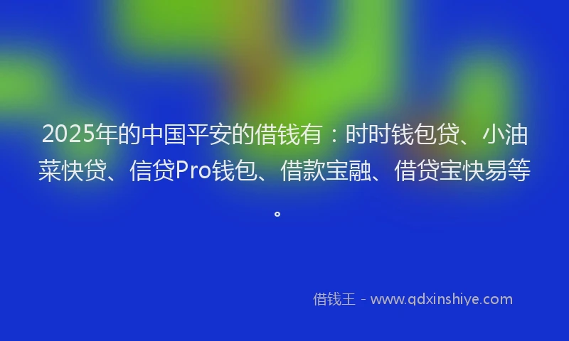 2025年的中国平安的借钱有：时时钱包贷、小油菜快贷、信贷Pro钱包、借款宝融、借贷宝快易等。