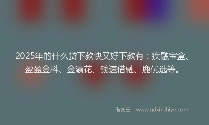 2025年的什么贷下款快又好下款有：疾融宝盒、盈盈金科、金瀛花、钱速借融、鹿优选等。