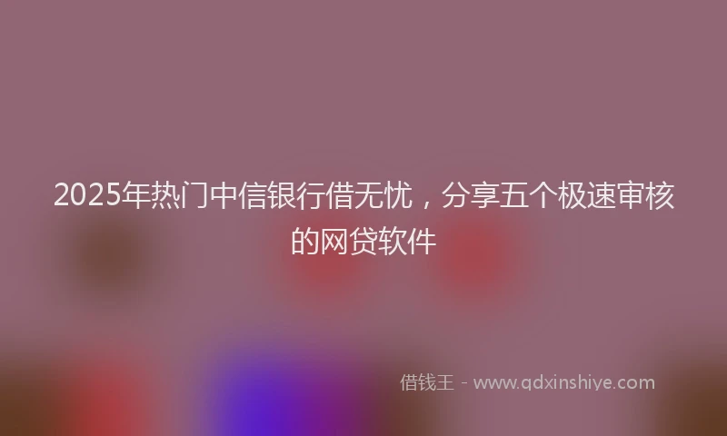 2025年热门中信银行借无忧，分享五个极速审核的网贷软件