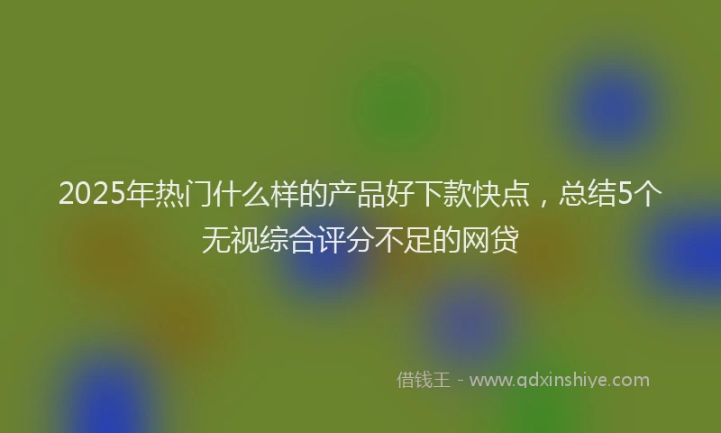 2025年热门什么样的产品好下款快点，总结5个无视综合评分不足的网贷