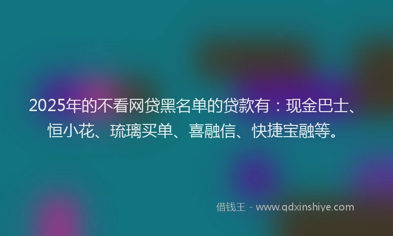 2025年的不看网贷黑名单的贷款有：现金巴士、恒小花、琉璃买单、喜融信、快捷宝融等。