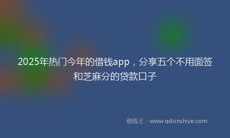 2025年热门今年的借钱app，分享五个不用面签和芝麻分的贷款口子