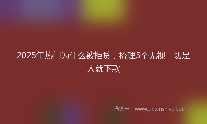 2025年热门为什么被拒贷，梳理5个无视一切是人就下款