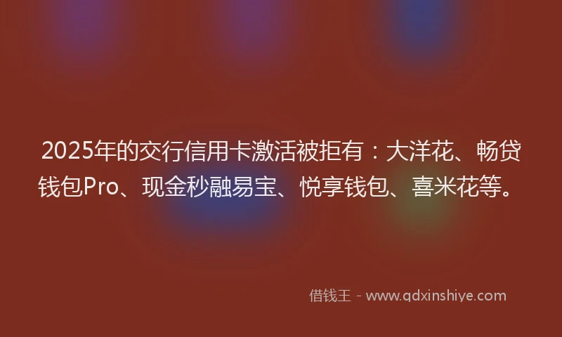 2025年的交行信用卡激活被拒有：大洋花、畅贷钱包Pro、现金秒融易宝、悦享钱包、喜米花等。