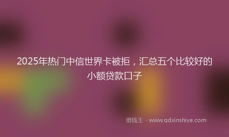 2025年热门中信世界卡被拒，汇总五个比较好的小额贷款口子