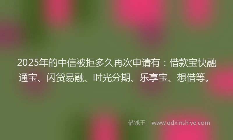 2025年的中信被拒多久再次申请有：借款宝快融通宝、闪贷易融、时光分期、乐享宝、想借等。