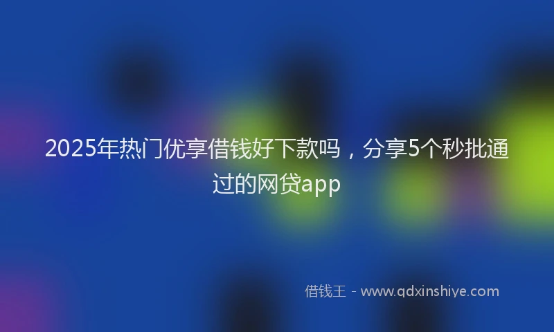 2025年热门优享借钱好下款吗，分享5个秒批通过的网贷app