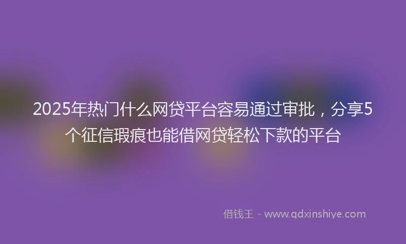 2025年热门什么网贷平台容易通过审批，分享5个征信瑕疵也能借网贷轻松下款的平台