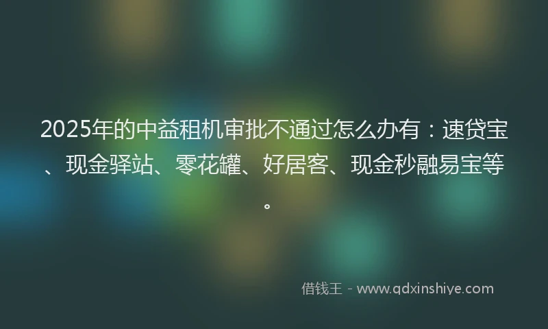 2025年的中益租机审批不通过怎么办有：速贷宝、现金驿站、零花罐、好居客、现金秒融易宝等。