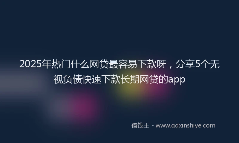 2025年热门什么网贷最容易下款呀，分享5个无视负债快速下款长期网贷的app