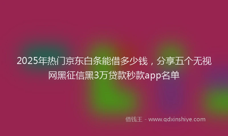 2025年热门京东白条能借多少钱，分享五个无视网黑征信黑3万贷款秒款app名单