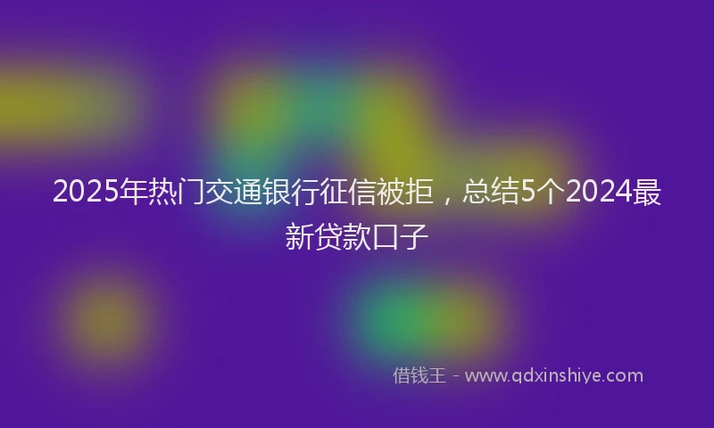 2025年热门交通银行征信被拒，总结5个2024最新贷款口子