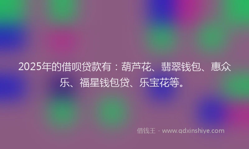 2025年的借呗贷款有：葫芦花、翡翠钱包、惠众乐、福星钱包贷、乐宝花等。