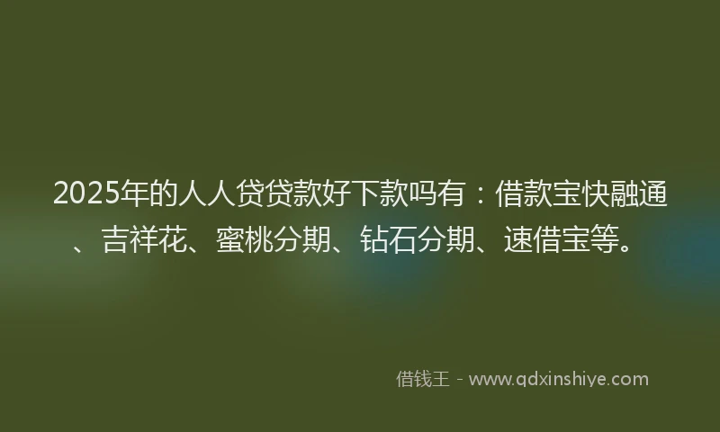 2025年的人人贷贷款好下款吗有：借款宝快融通、吉祥花、蜜桃分期、钻石分期、速借宝等。