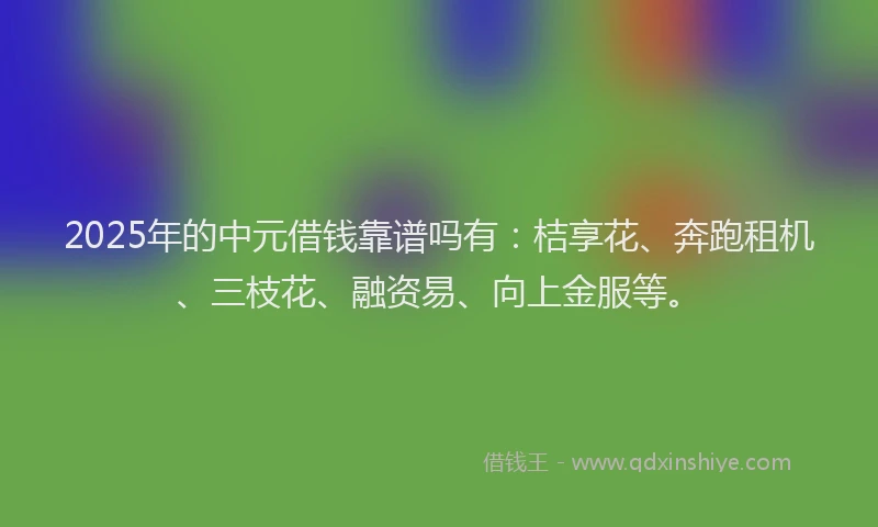 2025年的中元借钱靠谱吗有：桔享花、奔跑租机、三枝花、融资易、向上金服等。