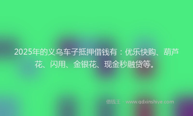 2025年的义乌车子抵押借钱有：优乐快购、葫芦花、闪用、金银花、现金秒融贷等。