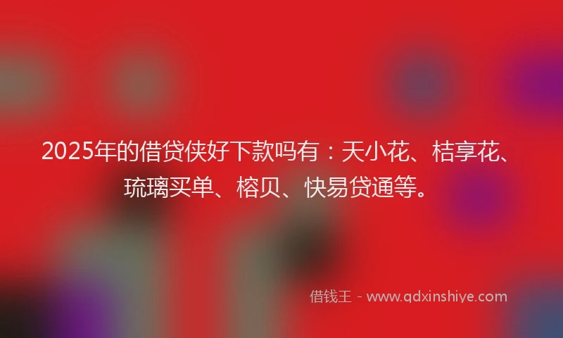 2025年的借贷侠好下款吗有：天小花、桔享花、琉璃买单、榕贝、快易贷通等。