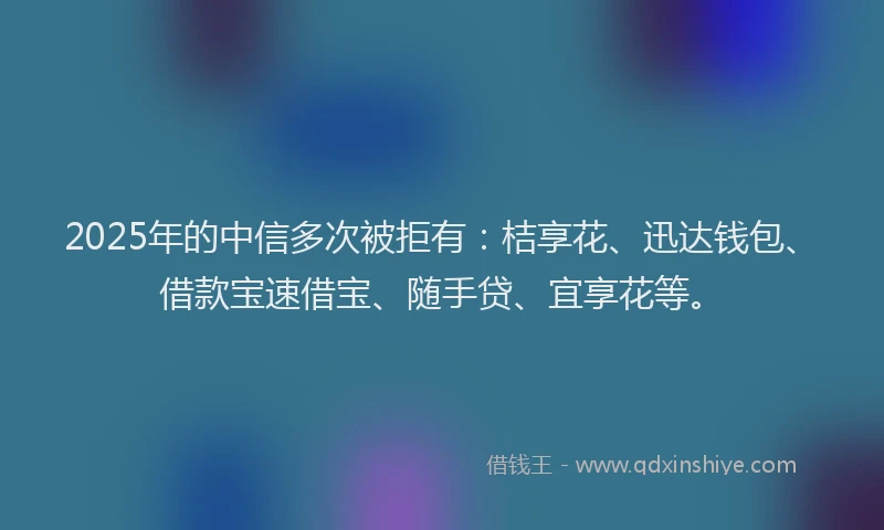 2025年的中信多次被拒有：桔享花、迅达钱包、借款宝速借宝、随手贷、宜享花等。