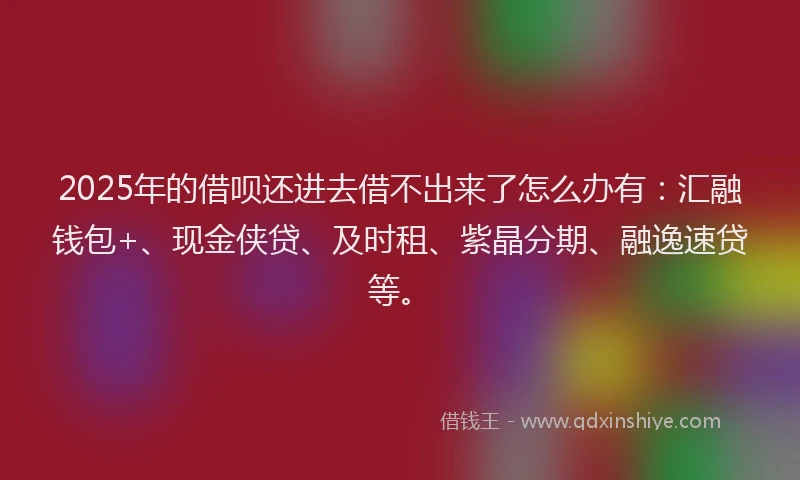 2025年的借呗还进去借不出来了怎么办有：汇融钱包+、现金侠贷、及时租、紫晶分期、融逸速贷等。