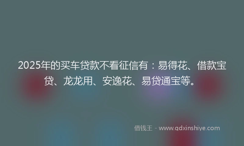 2025年的买车贷款不看征信有：易得花、借款宝贷、龙龙用、安逸花、易贷通宝等。