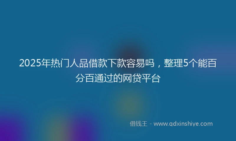 2025年热门人品借款下款容易吗，整理5个能百分百通过的网贷平台