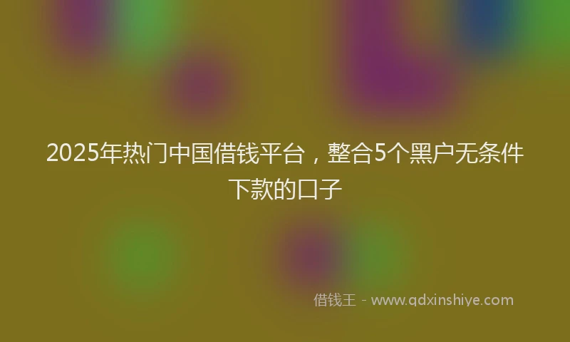 2025年热门中国借钱平台，整合5个黑户无条件下款的口子