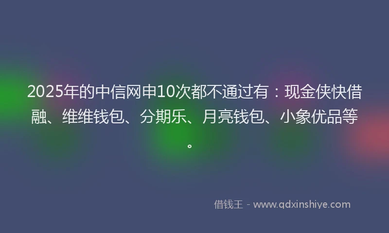 2025年的中信网申10次都不通过有：现金侠快借融、维维钱包、分期乐、月亮钱包、小象优品等。