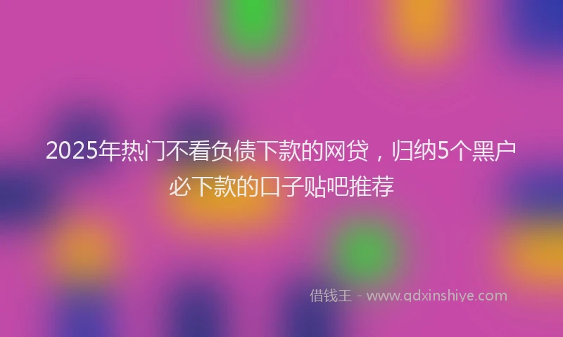 2025年热门不看负债下款的网贷，归纳5个黑户必下款的口子贴吧推荐