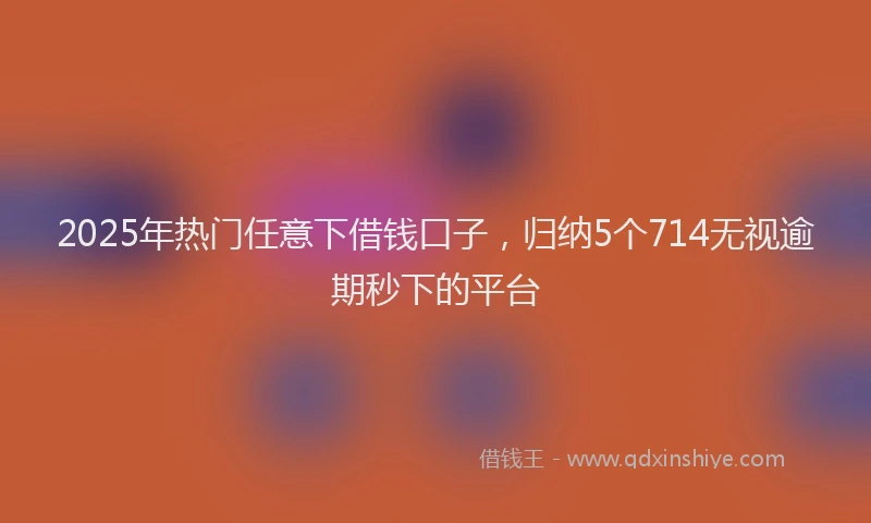 2025年热门任意下借钱口子，归纳5个714无视逾期秒下的平台