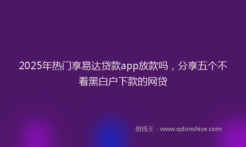 2025年热门享易达贷款app放款吗，分享五个不看黑白户下款的网贷