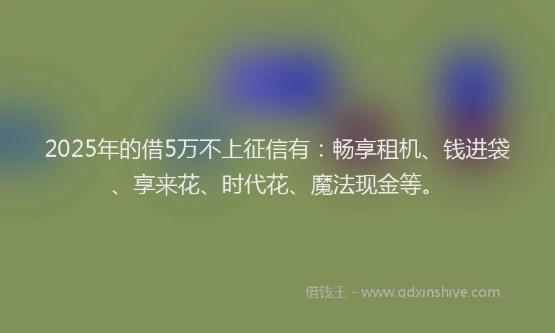 2025年的借5万不上征信有：畅享租机、钱进袋、享来花、时代花、魔法现金等。