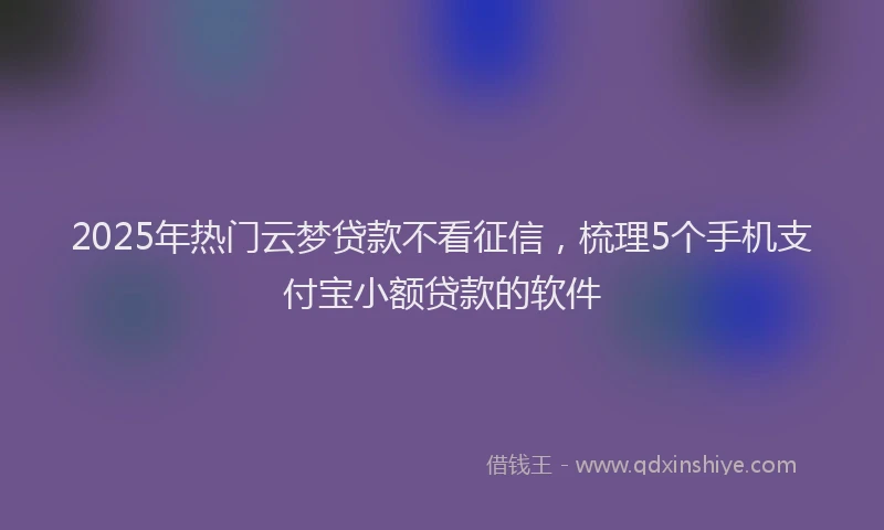2025年热门云梦贷款不看征信，梳理5个手机支付宝小额贷款的软件