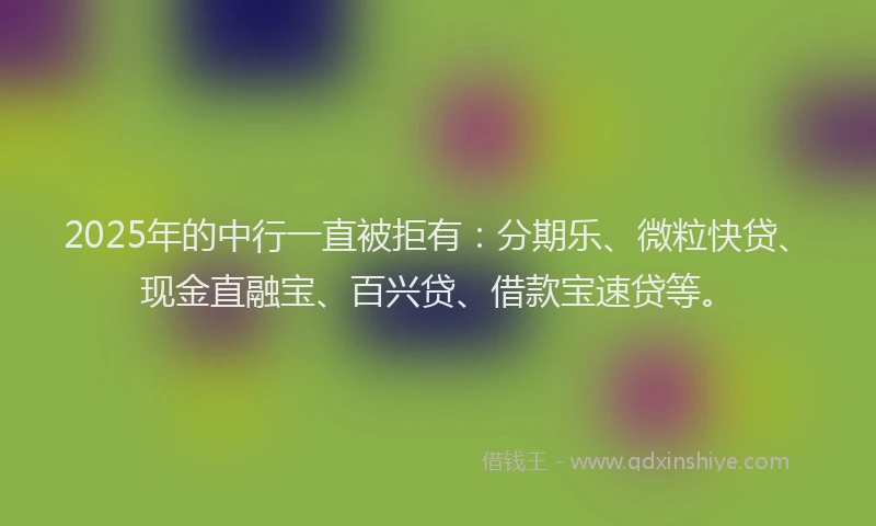 2025年的中行一直被拒有：分期乐、微粒快贷、现金直融宝、百兴贷、借款宝速贷等。