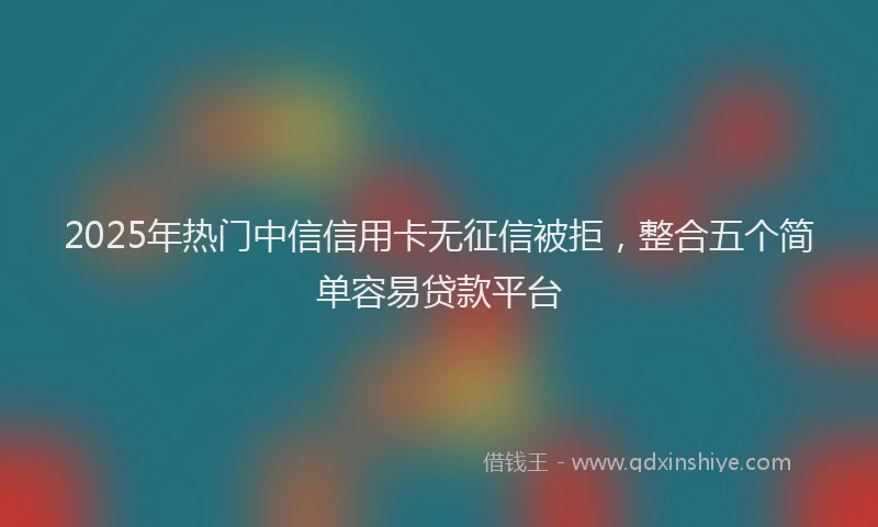 2025年热门中信信用卡无征信被拒，整合五个简单容易贷款平台