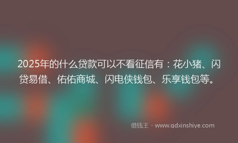 2025年的什么贷款可以不看征信有：花小猪、闪贷易借、佑佑商城、闪电侠钱包、乐享钱包等。