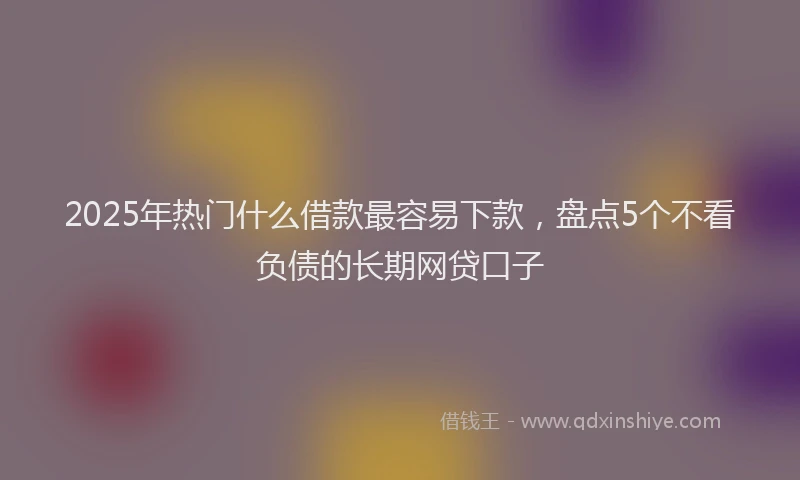 2025年热门什么借款最容易下款，盘点5个不看负债的长期网贷口子