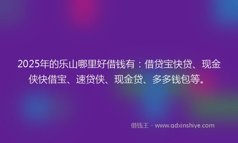 2025年的乐山哪里好借钱有：借贷宝快贷、现金侠快借宝、速贷侠、现金贷、多多钱包等。