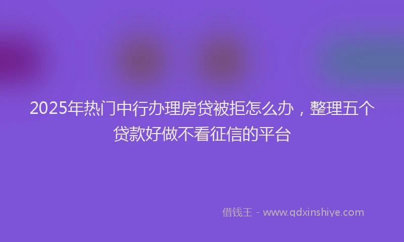2025年热门中行办理房贷被拒怎么办，整理五个贷款好做不看征信的平台