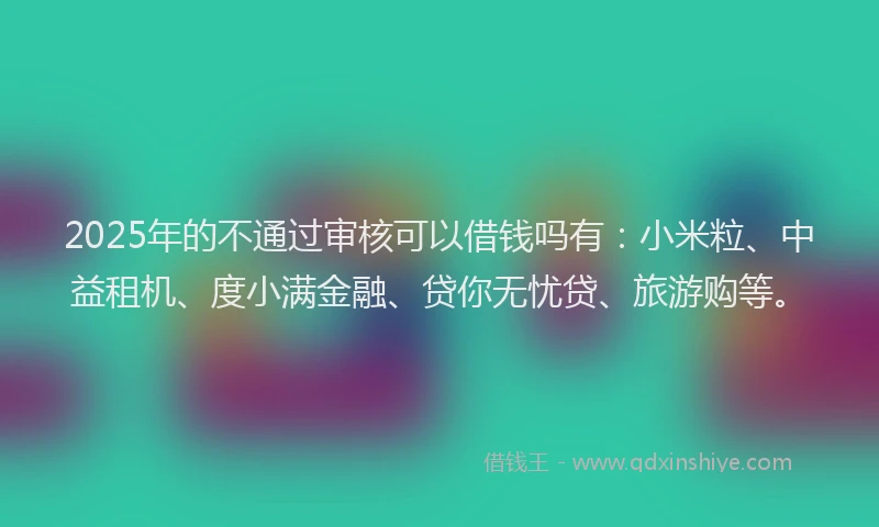 2025年的不通过审核可以借钱吗有：小米粒、中益租机、度小满金融、贷你无忧贷、旅游购等。