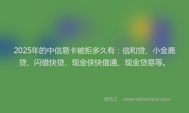 2025年的中信易卡被拒多久有：信和贷、小金鹿贷、闪借快贷、现金侠快借通、现金贷易等。