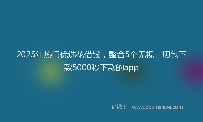 2025年热门优选花借钱，整合5个无视一切包下款5000秒下款的app