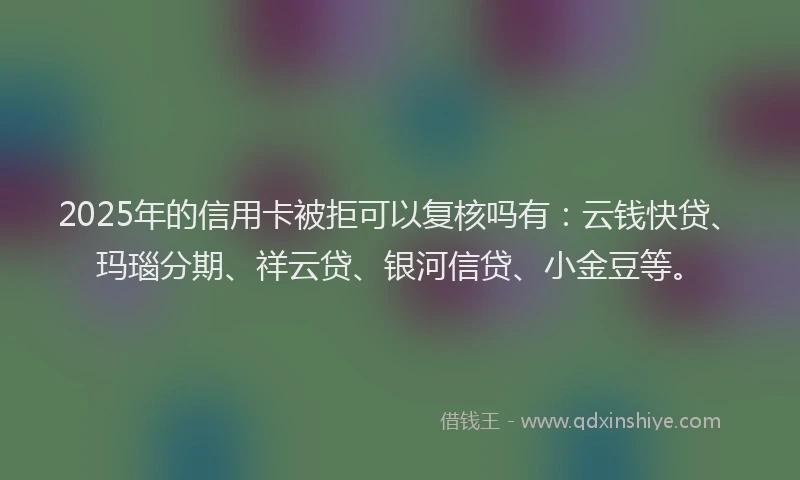 2025年的信用卡被拒可以复核吗有：云钱快贷、玛瑙分期、祥云贷、银河信贷、小金豆等。